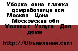 Уборка, окна, глажка(домработница)вся Москва › Цена ­ 2 800 - Московская обл., Москва г. Услуги » Для дома   